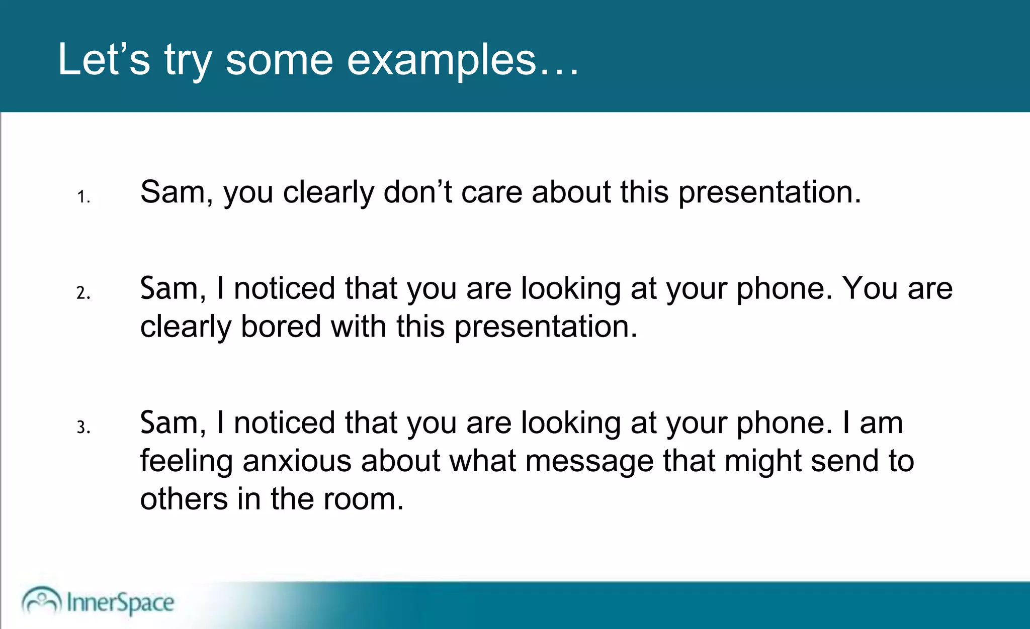 Benefits of Self-Disclosure / VulnerabilityLet’s try some examples…
1. Sam, you clearly don’t care about this presentation.
2. Sam, I noticed that you are looking at your phone. You are
clearly bored with this presentation.
3. Sam, I noticed that you are looking at your phone. I am
feeling anxious about what message that might send to
others in the room.
 
