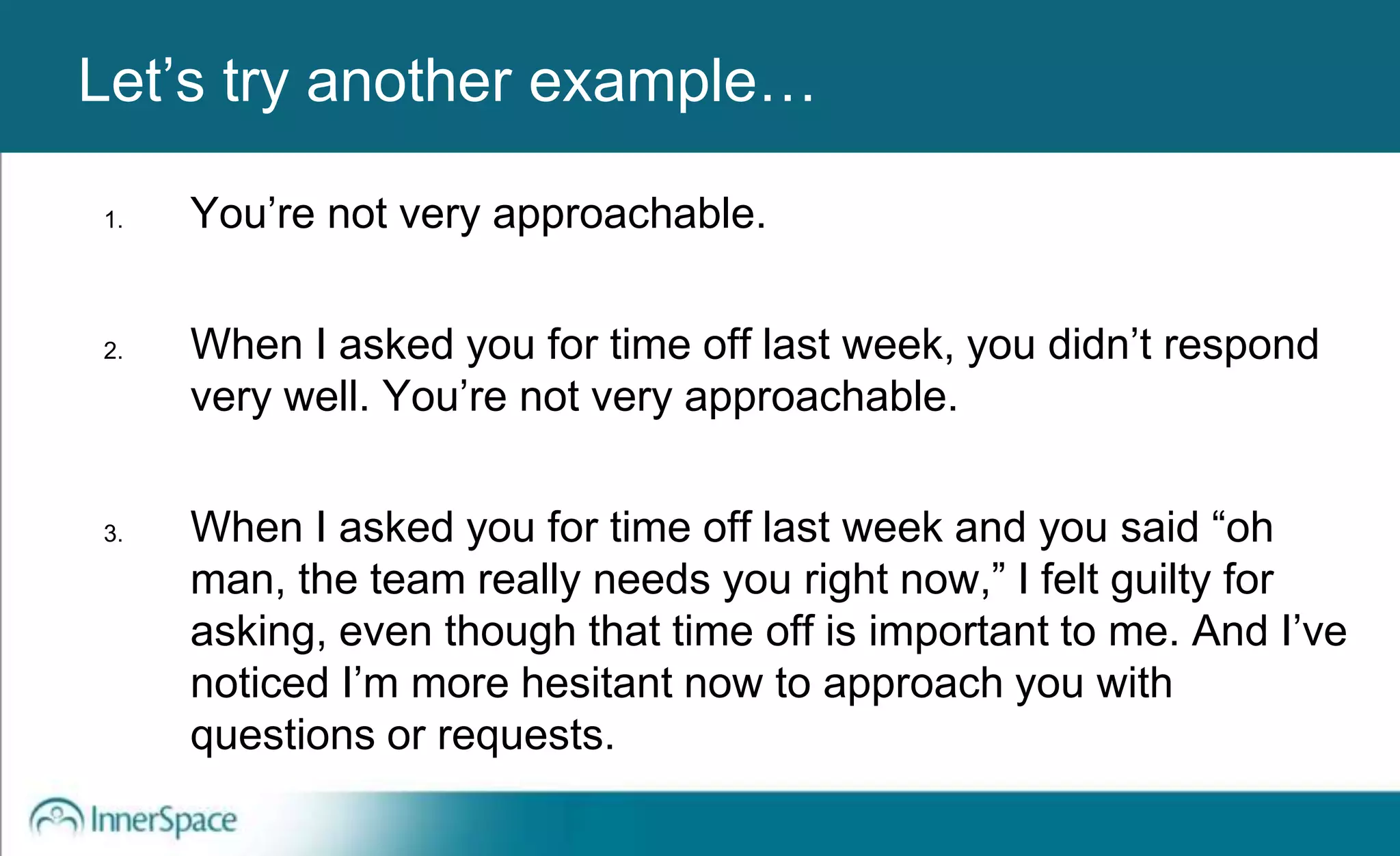 Benefits of Self-Disclosure / VulnerabilityLet’s try another example…
1. You’re not very approachable.
2. When I asked you for time off last week, you didn’t respond
very well. You’re not very approachable.
3. When I asked you for time off last week and you said “oh
man, the team really needs you right now,” I felt guilty for
asking, even though that time off is important to me. And I’ve
noticed I’m more hesitant now to approach you with
questions or requests.
 