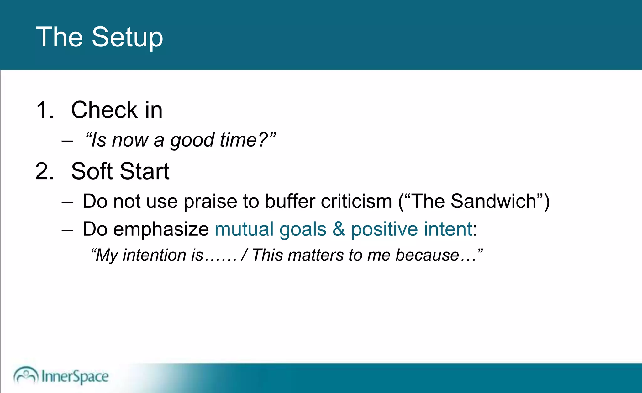 Benefits of Self-Disclosure / VulnerabilityThe Setup
1. Check in
– “Is now a good time?”
2. Soft Start
– Do not use praise to buffer criticism (“The Sandwich”)
– Do emphasize mutual goals & positive intent:
“My intention is…… / This matters to me because…”
 