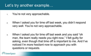 Benefits of Self-Disclosure / VulnerabilityLet’s try another example…
1. You’re not very approachable.
2. When I asked you for time off last week, you didn’t respond
very well. You’re not very approachable.
3. When I asked you for time off last week and you said “oh
man, the team really needs you right now,” I felt guilty for
asking, even though that time off is important to me. And I’ve
noticed I’m more hesitant now to approach you with
questions or requests.
 