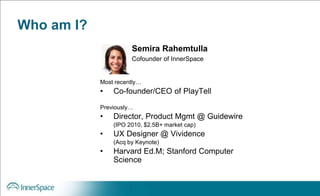 Who am I?
Most recently…
• Co-founder/CEO of PlayTell
Previously…
• Director, Product Mgmt @ Guidewire
(IPO 2010, $2.5B+ market cap)
• UX Designer @ Vividence
(Acq by Keynote)
• Harvard Ed.M; Stanford Computer
Science
Semira Rahemtulla
Cofounder of InnerSpace
 
