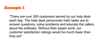 Example 1
“There are over 300 customers served by our help desk
each day. The help desk personnels main tasks are to
answer questions, solve problems and educate the callers
about the software. Without their expert work, our
customer satisfaction ratings would be much lower than
they are”
 
