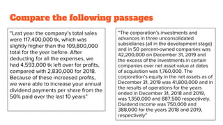 Compare the following passages
“Last year the company’s total sales
were 117,400,000 tk, which was
slightly higher than the 109,800,000
total for the year before. After
deducting for all the expenses, we
had 4,593,000 tk left over for profits,
compared with 2,830,000 for 2018.
Because of these increased profits,
we were able to increase your annual
dividend payments per share from the
50% paid over the last 10 years”
“The corporation’s investments and
advances in three unconsolidated
subsidiaries (all in the development stage)
and in 50 percent-owned companies was
42,200,000 on December 31, 2019 and
the excess of the investments in certain
companies over net asset value at dates
of acquisition was 1,760,000. The
corporation’s equity in the net assets as of
December 31, 2019 was 41,800,000 and in
the results of operations for the years
ended in December 31, 2018 and 2019,
was 1,350,000 and 887,500 respectively.
Dividend income was 750,000 and
388,000 for the years 2018 and 2019,
respectively”
 