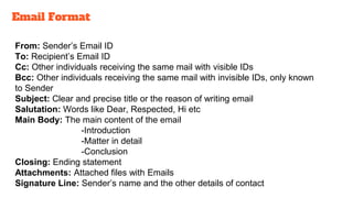 From: Sender’s Email ID
To: Recipient’s Email ID
Cc: Other individuals receiving the same mail with visible IDs
Bcc: Other individuals receiving the same mail with invisible IDs, only known
to Sender
Subject: Clear and precise title or the reason of writing email
Salutation: Words like Dear, Respected, Hi etc
Main Body: The main content of the email
-Introduction
-Matter in detail
-Conclusion
Closing: Ending statement
Attachments: Attached files with Emails
Signature Line: Sender’s name and the other details of contact
Email Format
 