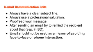 ● Always have a clear subject line.
● Always use a professional salutation.
● Proofread your message.
● After sending an email try to remind the recipient
about that (esp. in BD).
● Email should not be used as a means of avoiding
face-to-face or phone interaction.
E-mail Communication: DOs
 