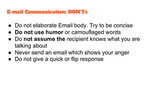 ● Do not elaborate Email body. Try to be concise
● Do not use humor or camouflaged words
● Do not assume the recipient knows what you are
talking about
● Never send an email which shows your anger
● Do not give a quick or flip response
E-mail Communication: DON’Ts
 