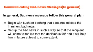 In general, Bad news message follow this general plan
● Begin with such an opening that does not indicate the
imminent bad news.
● Set up the bad news in such a way so that the recipient
will come to realize that the decision is fair and it will help
him in future at least to some extent.
Communicating Bad-news Messages(In general)
 