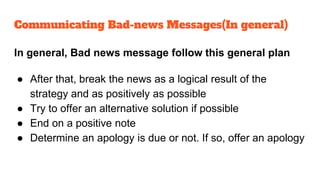 In general, Bad news message follow this general plan
● After that, break the news as a logical result of the
strategy and as positively as possible
● Try to offer an alternative solution if possible
● End on a positive note
● Determine an apology is due or not. If so, offer an apology
Communicating Bad-news Messages(In general)
 