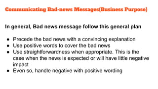 In general, Bad news message follow this general plan
● Precede the bad news with a convincing explanation
● Use positive words to cover the bad news
● Use straightforwardness when appropriate. This is the
case when the news is expected or will have little negative
impact
● Even so, handle negative with positive wording
Communicating Bad-news Messages(Business Purpose)
 