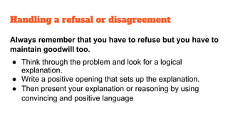 Always remember that you have to refuse but you have to
maintain goodwill too.
● Think through the problem and look for a logical
explanation.
● Write a positive opening that sets up the explanation.
● Then present your explanation or reasoning by using
convincing and positive language
Handling a refusal or disagreement
 