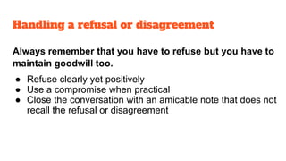 Always remember that you have to refuse but you have to
maintain goodwill too.
● Refuse clearly yet positively
● Use a compromise when practical
● Close the conversation with an amicable note that does not
recall the refusal or disagreement
Handling a refusal or disagreement
 