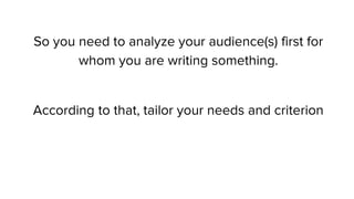 So you need to analyze your audience(s) first for
whom you are writing something.
According to that, tailor your needs and criterion
 