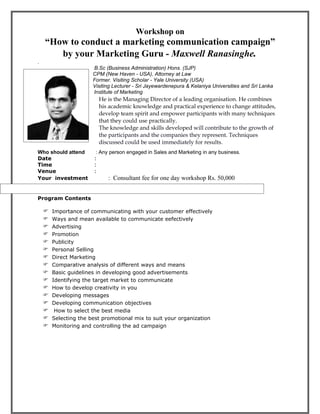 Workshop on
    “How to conduct a marketing communication campaign”
       by your Marketing Guru - Maxwell Ranasinghe.
.
                   B.Sc (Business Administration) Hons. (SJP)
                   CPM (New Haven - USA), Attorney at Law
                   Former. Visiting Scholar - Yale University (USA)
                   Visiting Lecturer - Sri Jayewardenepura & Kelaniya Universities and Sri Lanka
innnnnnnnnnnnnnnnn Institute of Marketing
                         He is the Managing Director of a leading organisation. He combines
.                        his academic knowledge and practical experience to change attitudes,
                         develop team spirit and empower participants with many techniques
                         that they could use practically.
                         The knowledge and skills developed will contribute to the growth of
                         the participants and the companies they represent. Techniques
                         discussed could be used immediately for results.
Who should attend       : Any person engaged in Sales and Marketing in any business.
Date                   :
Time                   :
Venue                  :
Your investment              : Consultant fee for one day workshop Rs. 50,000


Program Contents

       Importance of communicating with your customer effectively
       Ways and mean available to communicate eefectively
       Advertising
       Promotion
       Publicity
       Personal Selling
       Direct Marketing
       Comparative analysis of different ways and means
       Basic guidelines in developing good advertisements
       Identifying the target market to communicate
       How to develop creativity in you
       Developing messages
       Developing communication objectives
        How to select the best media
       Selecting the best promotional mix to suit your organization
       Monitoring and controlling the ad campaign
 