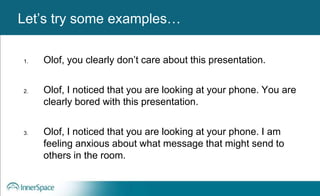 Benefits of Self-Disclosure / VulnerabilityLet’s try some examples…
1. Olof, you clearly don’t care about this presentation.
2. Olof, I noticed that you are looking at your phone. You are
clearly bored with this presentation.
3. Olof, I noticed that you are looking at your phone. I am
feeling anxious about what message that might send to
others in the room.
 