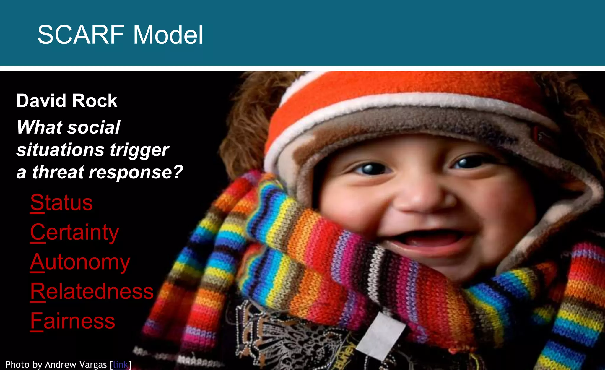 Photo by Andrew Vargas [link]
David Rock
What social
situations trigger
a threat response?
Status
Certainty
Autonomy
Relatedness
Fairness
SCARF Model
 