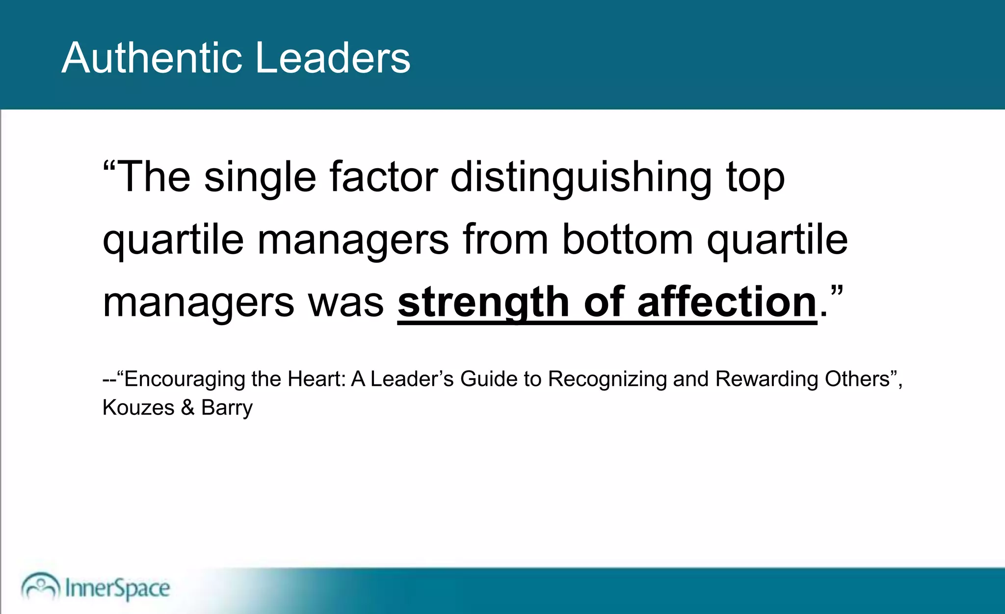 Authentic Leaders
“The single factor distinguishing top
quartile managers from bottom quartile
managers was strength of affection.”
--“Encouraging the Heart: A Leader’s Guide to Recognizing and Rewarding Others”,
Kouzes & Barry
Authentic Leaders
 