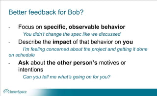 Better feedback for Bob?
• Focus on specific, observable behavior
You didn’t change the spec like we discussed
• Describe the impact of that behavior on you
I’m feeling concerned about the project and getting it done
on schedule
• Ask about the other person’s motives or
intentions
Can you tell me what’s going on for you?
 