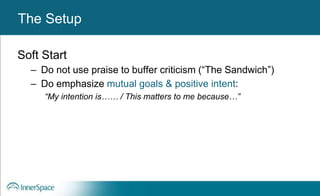 Benefits of Self-Disclosure / VulnerabilityThe Setup
Soft Start
– Do not use praise to buffer criticism (“The Sandwich”)
– Do emphasize mutual goals & positive intent:
“My intention is…… / This matters to me because…”
 