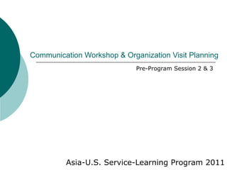 Communication Workshop & Organization Visit Planning Asia-U.S. Service-Learning Program 2011 Pre-Program Session 2 & 3 