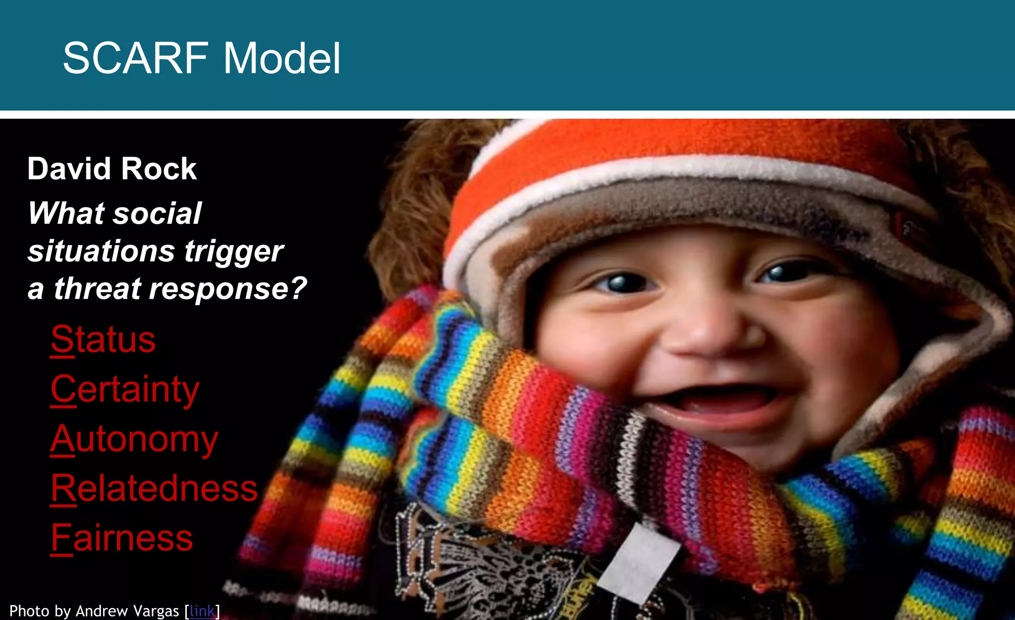 Photo by Andrew Vargas [link]
David Rock
What social
situations trigger
a threat response?
Status
Certainty
Autonomy
Relatedness
Fairness
SCARF Model
 