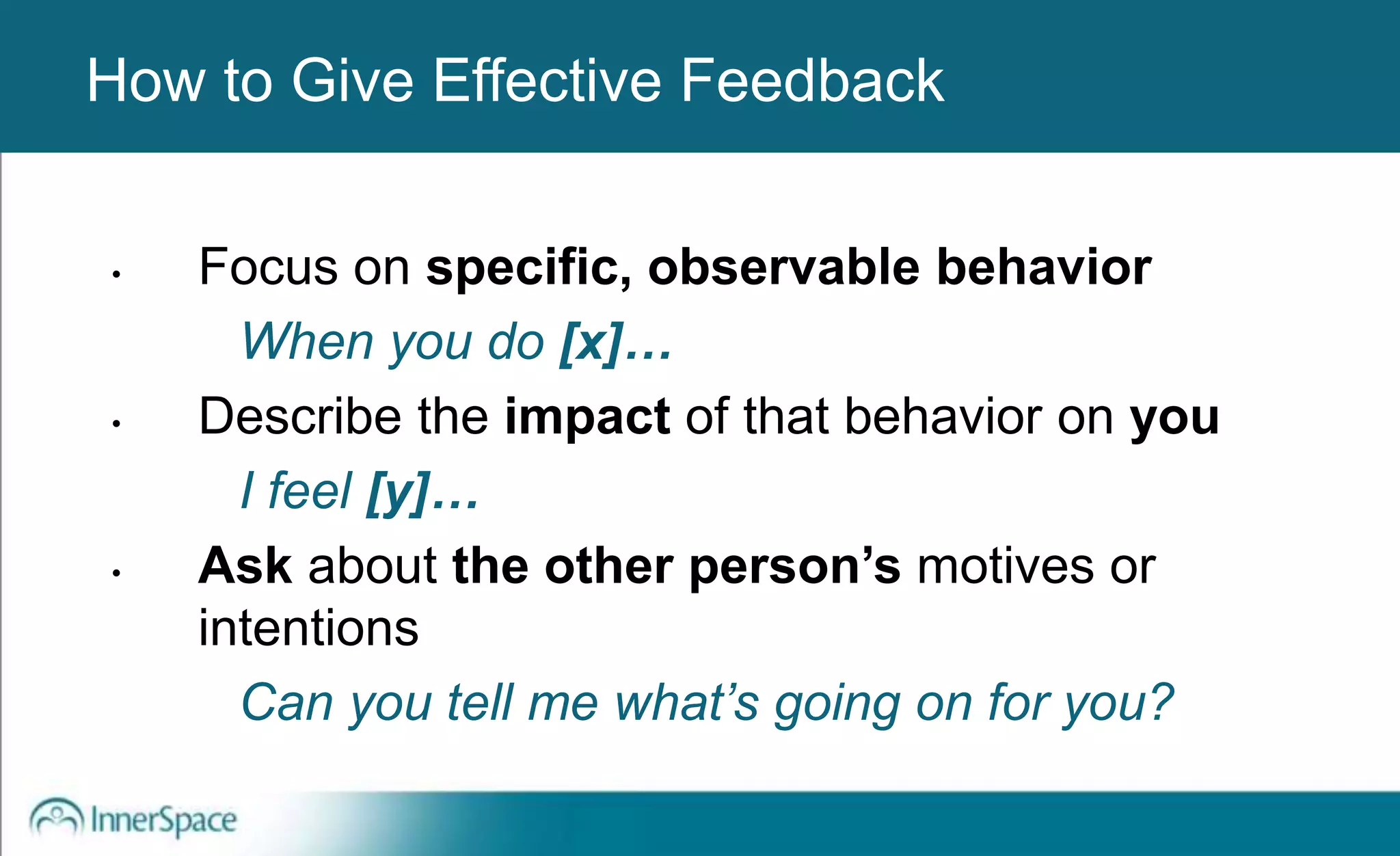 Benefits of Self-Disclosure / VulnerabilityHow to Give Effective Feedback
• Focus on specific, observable behavior
When you do [x]…
• Describe the impact of that behavior on you
I feel [y]…
• Ask about the other person’s motives or
intentions
Can you tell me what’s going on for you?
 