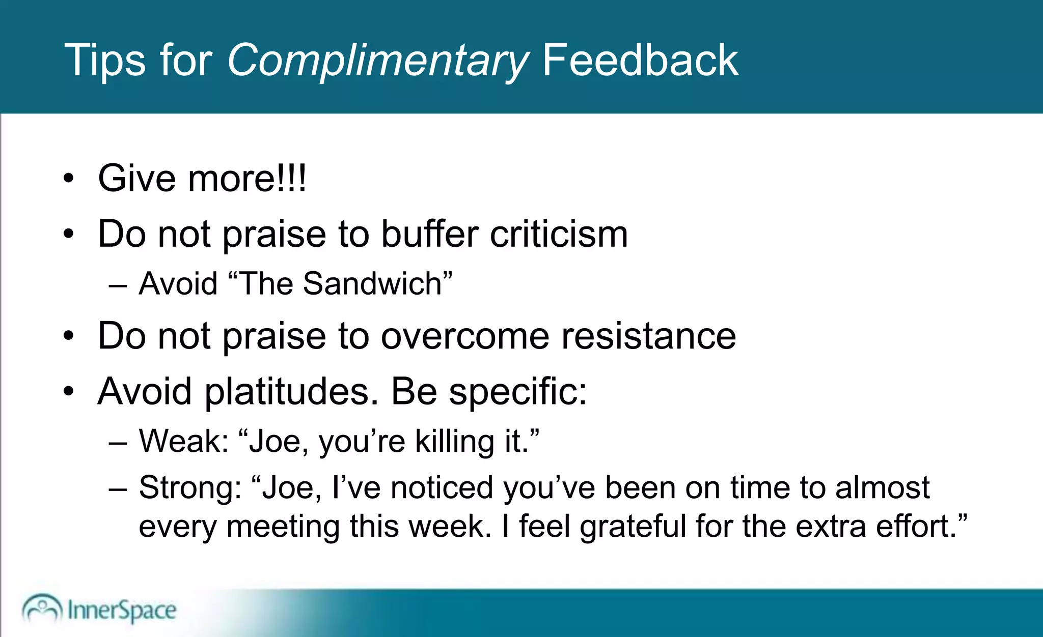 Benefits of Self-Disclosure / VulnerabilityTips for Complimentary Feedback
• Give more!!!
• Do not praise to buffer criticism
– Avoid “The Sandwich”
• Do not praise to overcome resistance
• Avoid platitudes. Be specific:
– Weak: “Joe, you’re killing it.”
– Strong: “Joe, I’ve noticed you’ve been on time to almost
every meeting this week. I feel grateful for the extra effort.”
 