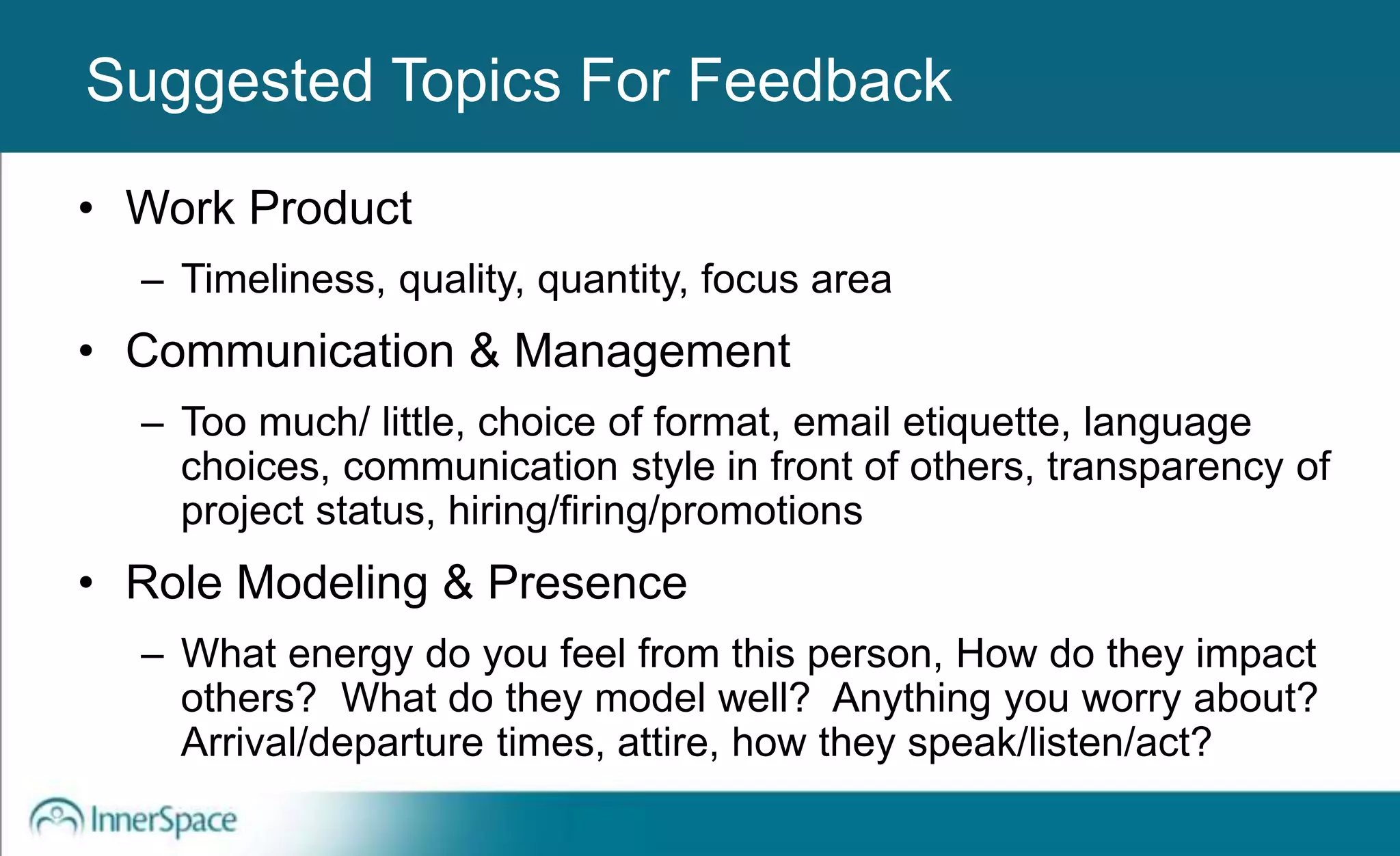 Benefits of Self-Disclosure / VulnerabilitySuggested Topics For Feedback
• Work Product
– Timeliness, quality, quantity, focus area
• Communication & Management
– Too much/ little, choice of format, email etiquette, language
choices, communication style in front of others, transparency of
project status, hiring/firing/promotions
• Role Modeling & Presence
– What energy do you feel from this person, How do they impact
others? What do they model well? Anything you worry about?
Arrival/departure times, attire, how they speak/listen/act?
 