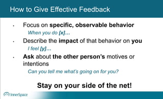 Benefits of Self-Disclosure / VulnerabilityHow to Give Effective Feedback
• Focus on specific, observable behavior
When you do [x]…
• Describe the impact of that behavior on you
I feel [y]…
• Ask about the other person’s motives or
intentions
Can you tell me what’s going on for you?
Stay on your side of the net!
 