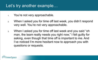 Benefits of Self-Disclosure / VulnerabilityLet’s try another example…
1. You’re not very approachable.
2. When I asked you for time off last week, you didn’t respond
very well. You’re not very approachable.
3. When I asked you for time off last week and you said “oh
man, the team really needs you right now,” I felt guilty for
asking, even though that time off is important to me. And
I’ve noticed I’m more hesitant now to approach you with
questions or requests.
 