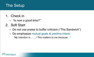 Benefits of Self-Disclosure / VulnerabilityThe Setup
1. Check in
– “Is now a good time?”
2. Soft Start
– Do not use praise to buffer criticism (“The Sandwich”)
– Do emphasize mutual goals & positive intent:
“My intention is…… / This matters to me because…”
 