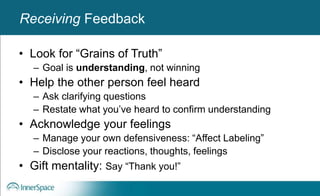 Benefits of Self-Disclosure / VulnerabilityReceiving Feedback
• Look for “Grains of Truth”
– Goal is understanding, not winning
• Help the other person feel heard
– Ask clarifying questions
– Restate what you’ve heard to confirm understanding
• Acknowledge your feelings
– Manage your own defensiveness: “Affect Labeling”
– Disclose your reactions, thoughts, feelings
• Gift mentality: Say “Thank you!”
 