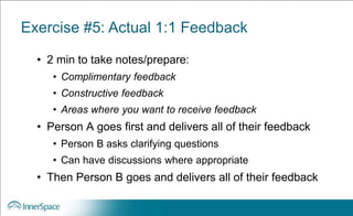 Exercise #5: Actual 1:1 Feedback
• 2 min to take notes/prepare:
• Complimentary feedback
• Constructive feedback
• Areas where you want to receive feedback
• Person A goes first and delivers all of their feedback
• Person B asks clarifying questions
• Can have discussions where appropriate
• Then Person B goes and delivers all of their feedback
 