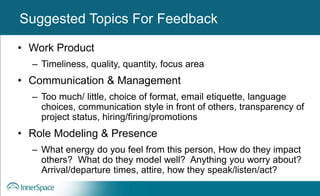 Benefits of Self-Disclosure / VulnerabilitySuggested Topics For Feedback
• Work Product
– Timeliness, quality, quantity, focus area
• Communication & Management
– Too much/ little, choice of format, email etiquette, language
choices, communication style in front of others, transparency of
project status, hiring/firing/promotions
• Role Modeling & Presence
– What energy do you feel from this person, How do they impact
others? What do they model well? Anything you worry about?
Arrival/departure times, attire, how they speak/listen/act?
 