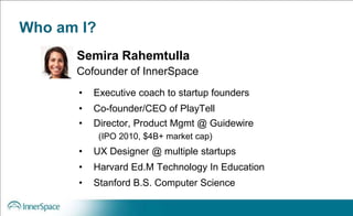 Who am I?
• Executive coach to startup founders
• Co-founder/CEO of PlayTell
• Director, Product Mgmt @ Guidewire
(IPO 2010, $4B+ market cap)
• UX Designer @ multiple startups
• Harvard Ed.M Technology In Education
• Stanford B.S. Computer Science
Semira Rahemtulla
Cofounder of InnerSpace
 