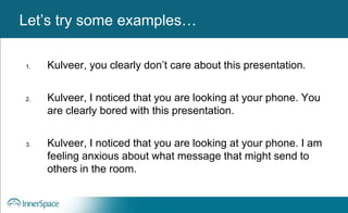 Benefits of Self-Disclosure / VulnerabilityLet’s try some examples…
1. Kulveer, you clearly don’t care about this presentation.
2. Kulveer, I noticed that you are looking at your phone. You
are clearly bored with this presentation.
3. Kulveer, I noticed that you are looking at your phone. I am
feeling anxious about what message that might send to
others in the room.
 
