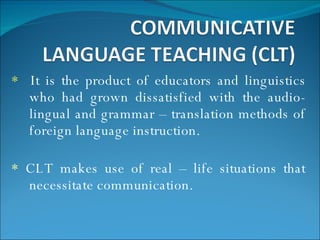 *   It is the product of educators and linguistics who had grown dissatisfied with the audio-lingual and grammar – translation methods of foreign language instruction. *  CLT makes use of real – life situations that necessitate communication. 