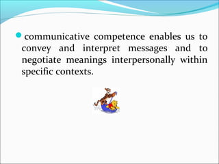 communicative competence enables us to
convey and interpret messages and to
negotiate meanings interpersonally within
specific contexts.
 