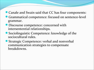 Canale and Swain said that CC has four components:
Grammatical competence: focused on sentence-level
grammar.
Discourse competence: concerned with
intersentential relationships.
Sociolinguistic Competence: knowledge of the
sociocultural rules.
Strategic Competence: verbal and nonverbal
communication strategies to compensate
breakdowns.
 