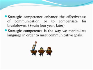 Strategic competence enhance the effectiveness
of communication or to compensate for
breakdowns. (Swain four years later)
Strategic competence is the way we manipulate
language in order to meet communicative goals.
 