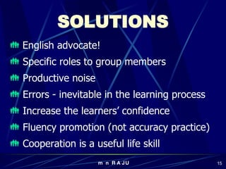 SOLUTIONS English advocate! Specific roles to group members Productive noise Errors - inevitable in the learning process Increase the learners’ confidence Fluency promotion (not accuracy practice) Cooperation is a useful life skill 