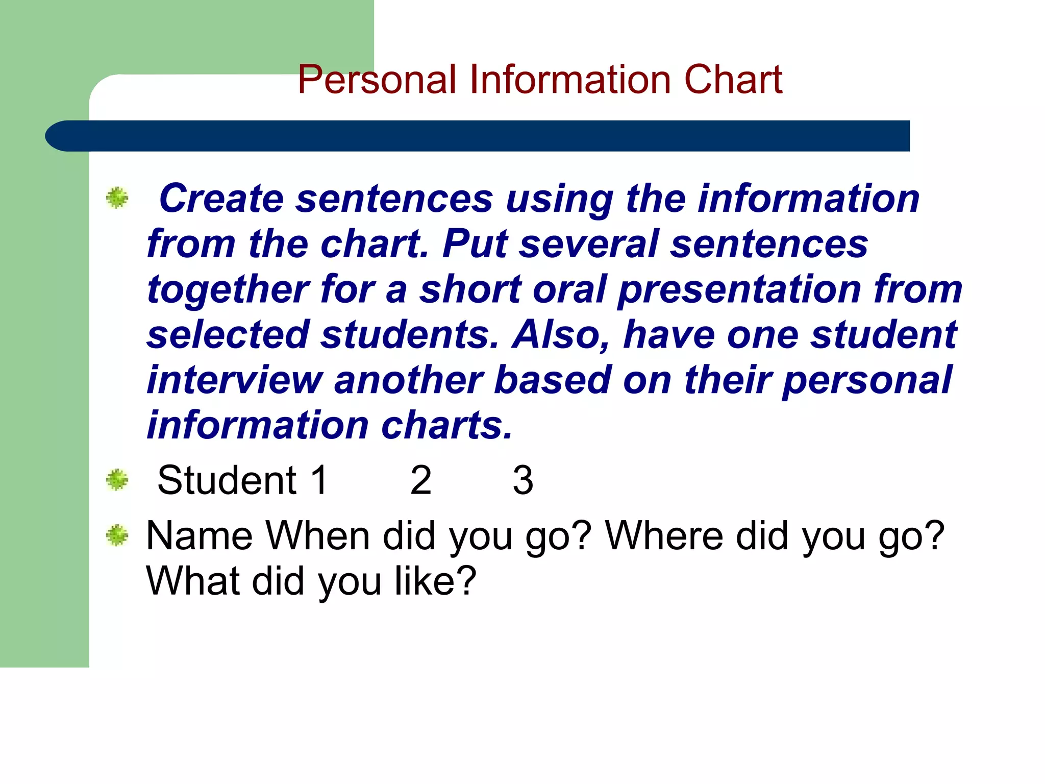 Personal Information Chart   Create sentences using the information from the chart. Put several sentences together for a short oral presentation from selected students. Also, have one student interview another based on their personal information charts.    Student 1       2       3   Name When did you go? Where did you go? What did you like?         
