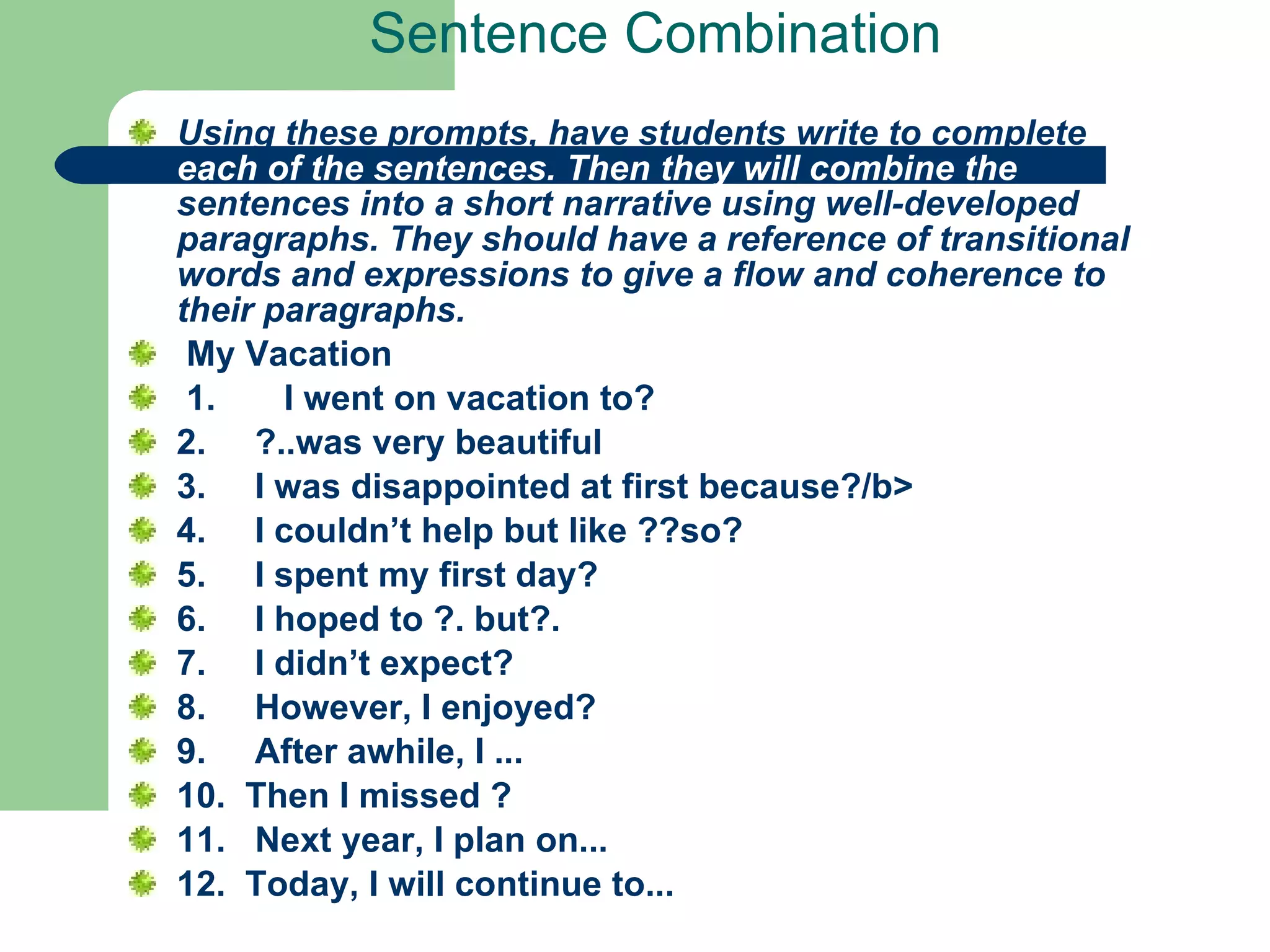 Sentence Combination Using these prompts, have students write to complete  each of the sentences. Then they will combine the  sentences into a short narrative using well-developed paragraphs. They should have a reference of transitional words and expressions to give a flow and coherence to their paragraphs.     My Vacation  1.       I went on vacation to? 2.     ?..was very beautiful   3.     I was disappointed at first because?/b>  4.     I couldn’t help but like ??so?  5.     I spent my first day?  6.     I hoped to ?. but?.  7.     I didn’t expect?  8.     However, I enjoyed? 9.     After awhile, I ...  10.  Then I missed ?  11.   Next year, I plan on...  12.  Today, I will continue to...   