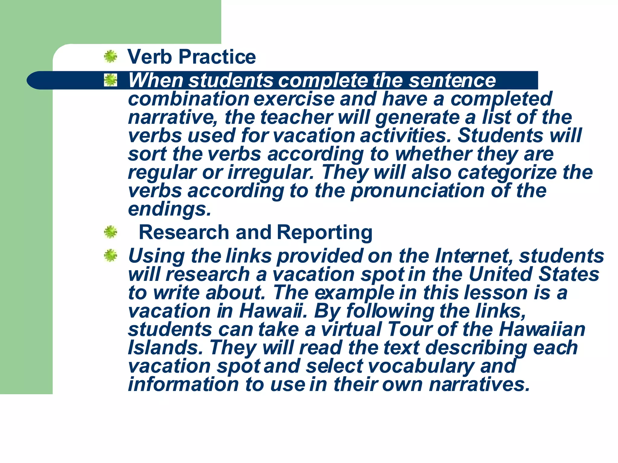 Verb Practice When students complete the sentence  combination exercise and have a completed narrative, the teacher will generate a list of the verbs used for vacation activities. Students will sort the verbs according to whether they are regular or irregular. They will also categorize the verbs according to the pronunciation of the endings.      Research and Reporting Using the links provided on the Internet, students will research a vacation spot in the United States to write about. The example in this lesson is a vacation in Hawaii. By following the links, students can take a virtual Tour of the Hawaiian Islands. They will read the text describing each vacation spot and select vocabulary and information to use in their own narratives.   