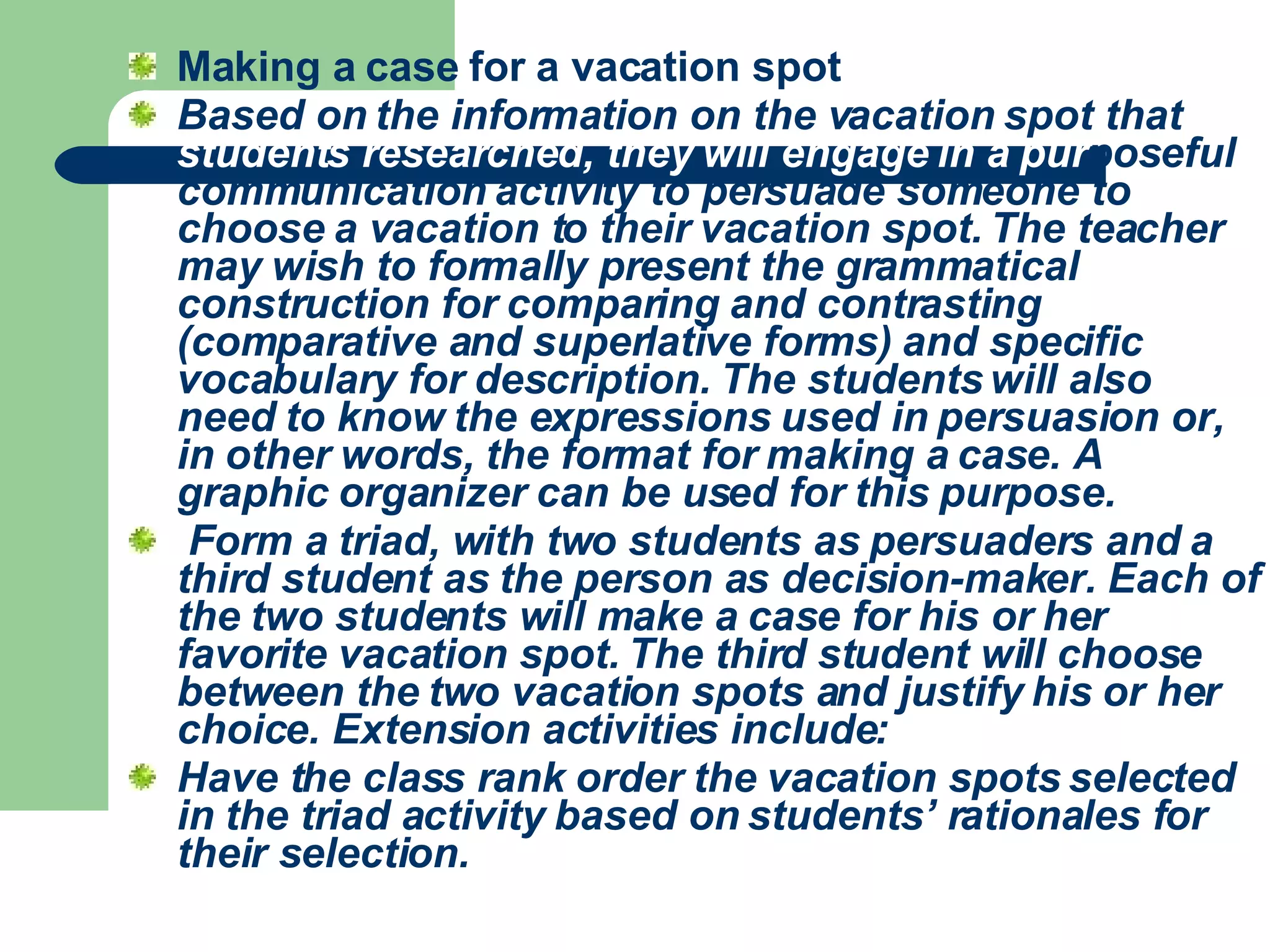 Making a case for a vacation spot  Based on the information on the vacation spot that  students researched, they will engage in a pur poseful communication activity to persuade someone to choose a vacation to their vacation spot. The teacher may wish to formally present the grammatical construction for comparing and contrasting (comparative and superlative forms) and specific vocabulary for description. The students will also need to know the expressions used in persuasion or, in other words, the format for making a case. A graphic organizer can be used for this purpose.    Form a triad, with two students as persuaders and a third student as the person as decision-maker. Each of the two students will make a case for his or her favorite vacation spot. The third student will choose between the two vacation spots and justify his or her choice. Extension activities include:  Have the class rank order the vacation spots selected in the triad activity based on students’ rationales for their selection.   
