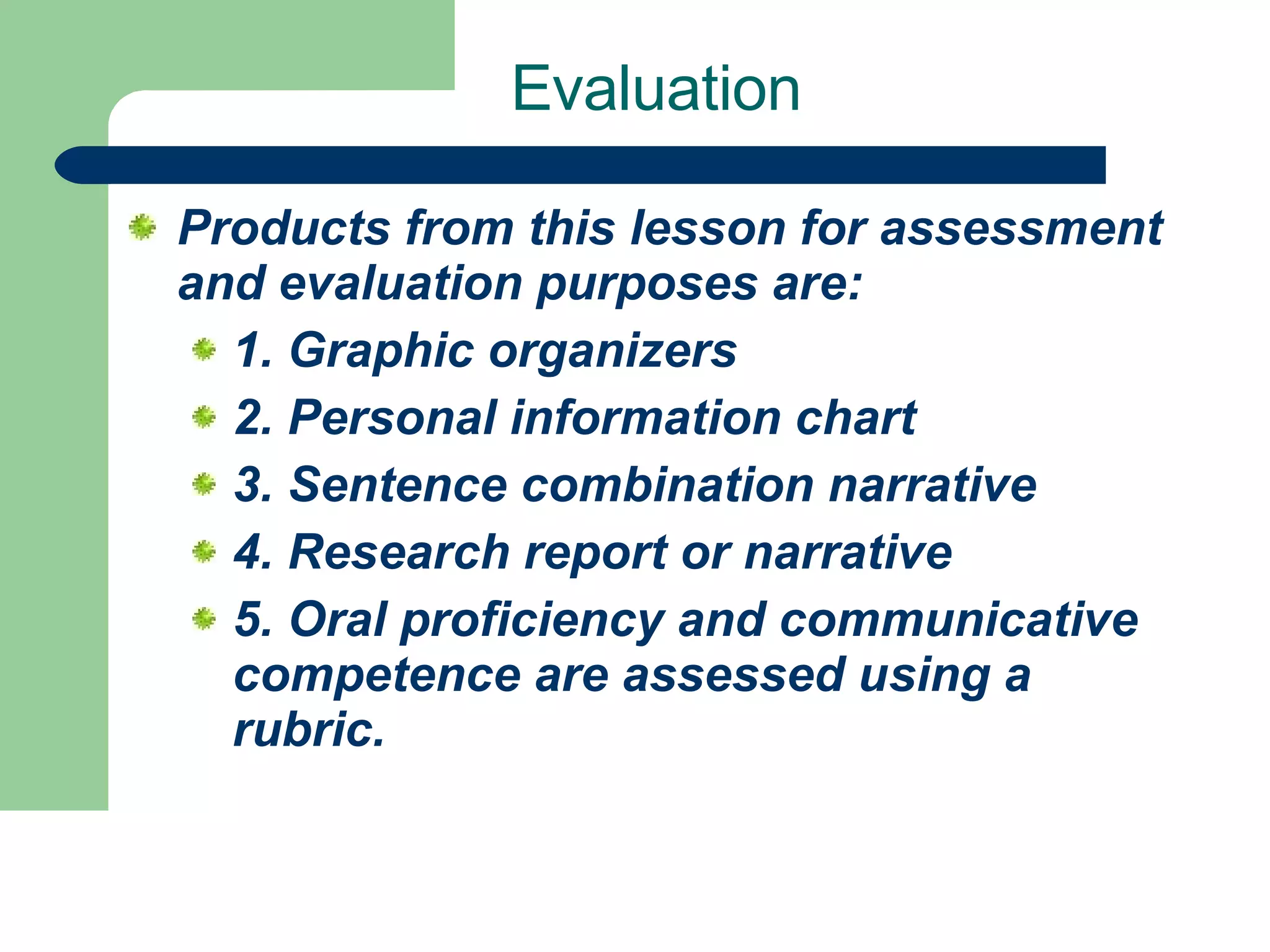 Evaluation Products from this lesson for assessment and evaluation purposes are:  1. Graphic organizers  2. Personal information chart  3. Sentence combination narrative  4. Research report or narrative  5. Oral proficiency and communicative competence are assessed using a rubric.   