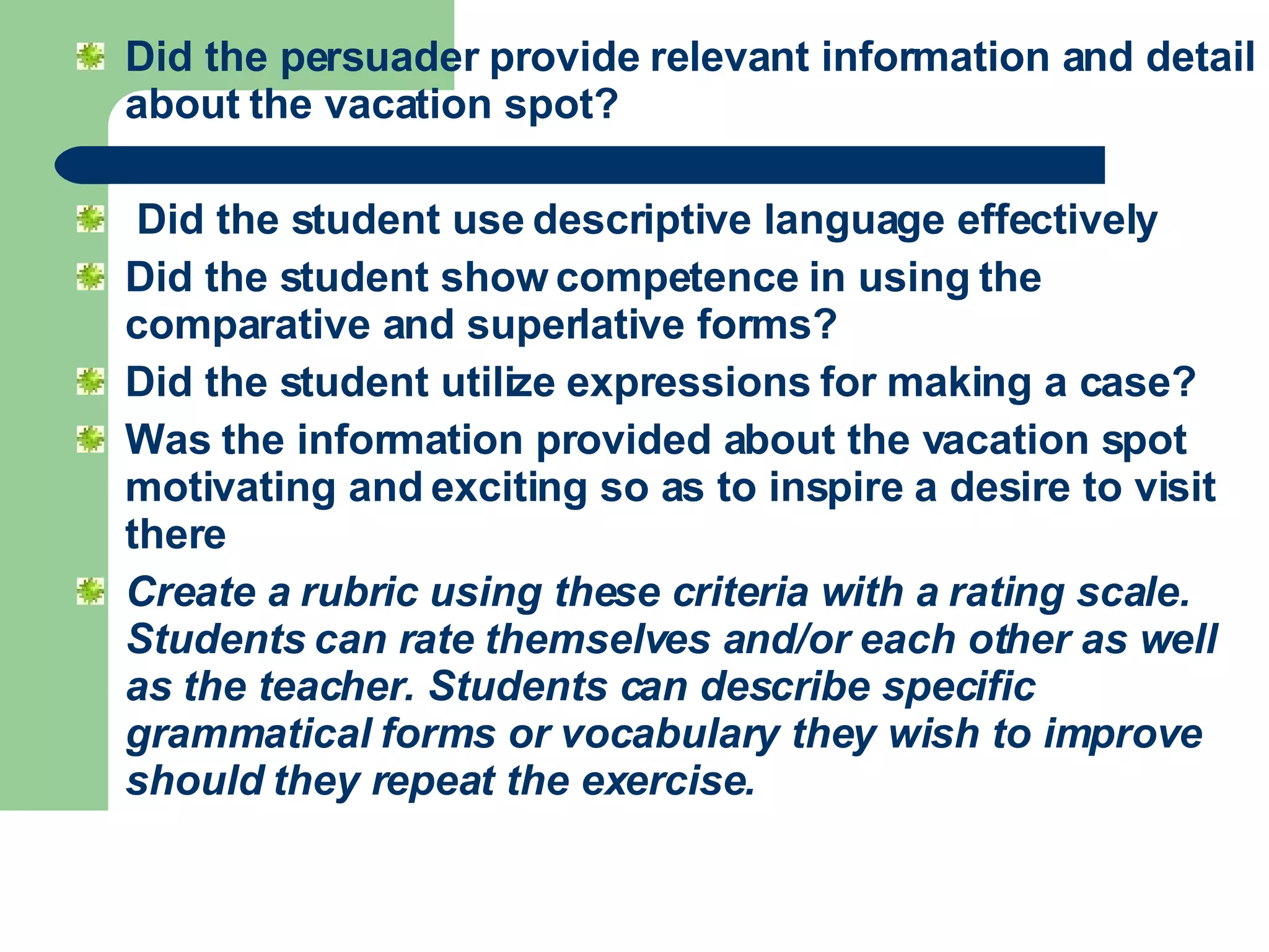 Did the persuader provide relevant information and detail about the vacation spot?  Did the student use descriptive language effectively Did the student show competence in using the comparative and superlative forms?  Did the student utilize expressions for making a case? Was the information provided about the vacation spot motivating and exciting so as to inspire a desire to visit there   Create a rubric using these criteria with a rating scale. Students can rate themselves and/or each other as well as the teacher. Students can describe specific grammatical forms or vocabulary they wish to improve should they repeat the exercise.   