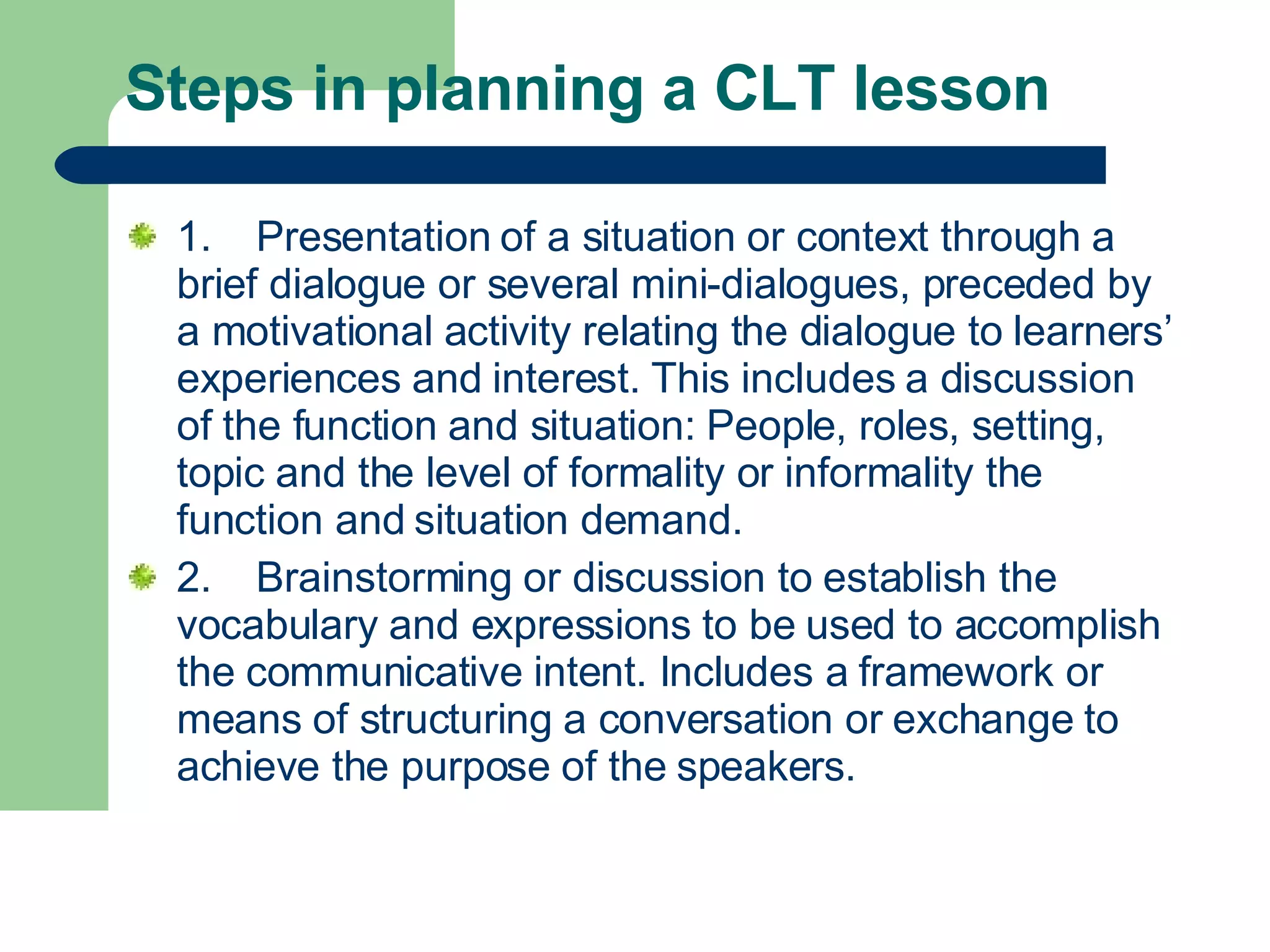 Steps in planning a CLT lesson  1. Presentation of a situation or context through a brief dialogue or several mini-dialogues, preceded by a motivational activity relating the dialogue to learners’ experiences and interest. This includes a discussion of the function and situation: People, roles, setting, topic and the level of formality or informality the function and situation demand.  2.  Brainstorming or discussion to establish the vocabulary and expressions to be used to accomplish the communicative intent. Includes a framework or means of structuring a conversation or exchange to achieve the purpose of the speakers.  