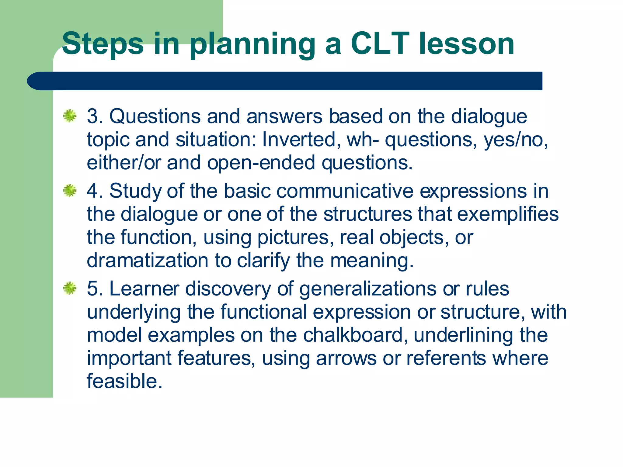 Steps in planning a CLT lesson  3. Questions and answers based on the dialogue topic and situation: Inverted, wh- questions, yes/no, either/or and open-ended questions.  4. Study of the basic communicative expressions in the dialogue or one of the structures that exemplifies the function, using pictures, real objects, or dramatization to clarify the meaning. 5. Learner discovery of generalizations or rules underlying the functional expression or structure, with model examples on the chalkboard, underlining the important features, using arrows or referents where feasible.  