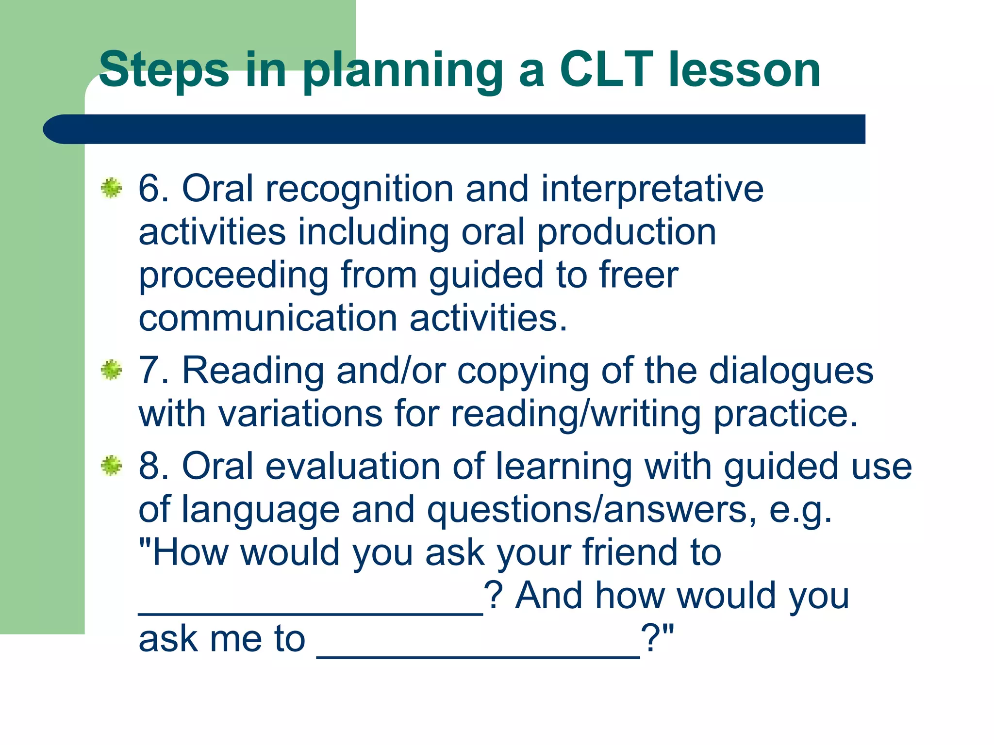Steps in planning a CLT lesson  6. Oral recognition and interpretative activities including oral production proceeding from guided to freer communication activities.  7. Reading and/or copying of the dialogues with variations for reading/writing practice.  8. Oral evaluation of learning with guided use of language and questions/answers, e.g. &quot;How would you ask your friend to ________________? And how would you ask me to _______________?&quot;  