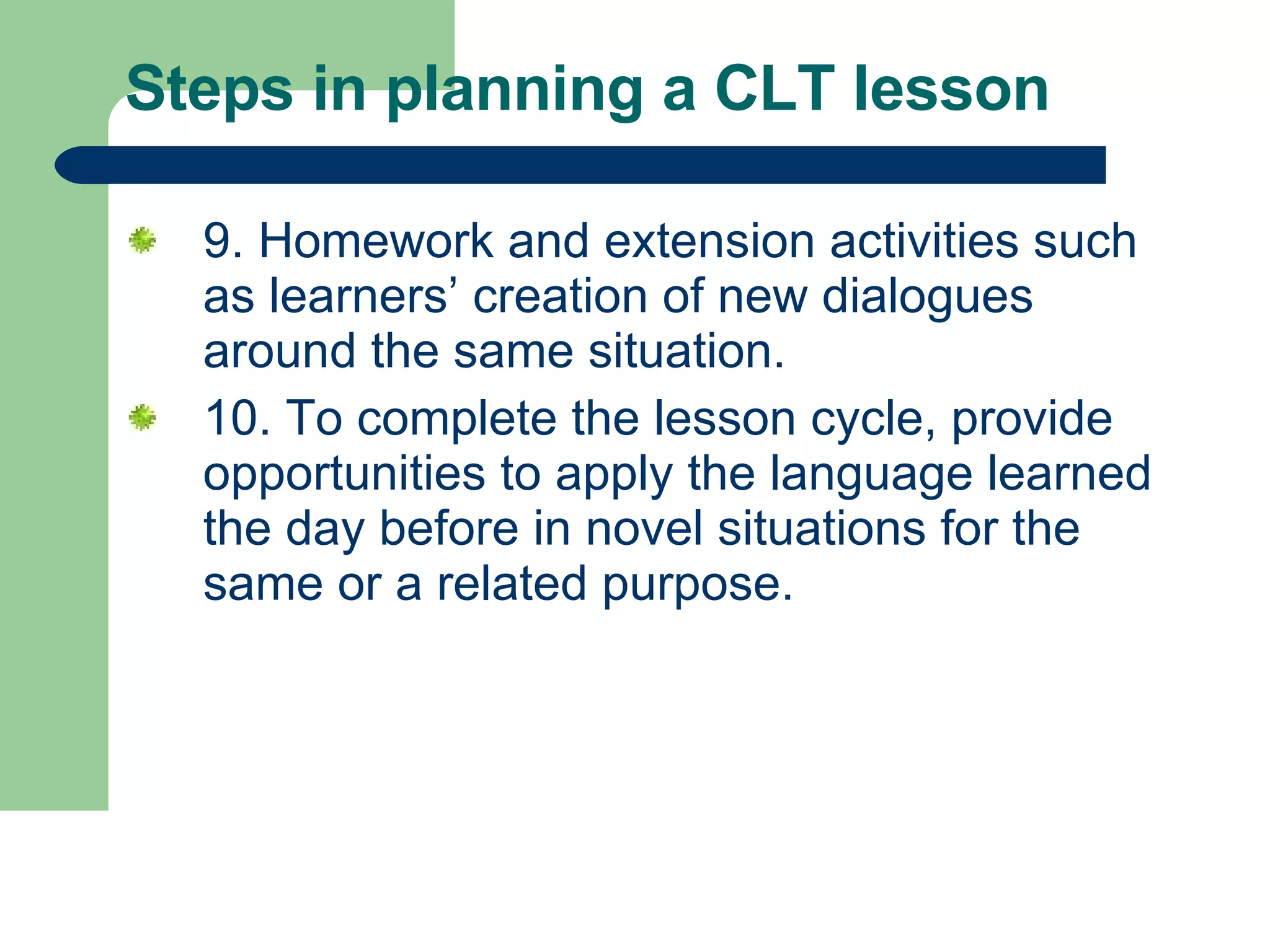Steps in planning a CLT lesson  9. Homework and extension activities such as learners’ creation of new dialogues around the same situation.  10. To complete the lesson cycle, provide opportunities to apply the language learned the day before in novel situations for the same or a related purpose.  